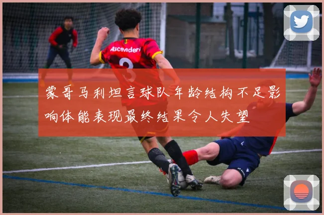 蒙哥马利坦言球队年龄结构不足影响体能表现最终结果令人失望