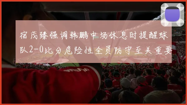 宿茂臻强调韩鹏中场休息时提醒球队2-0比分危险性全员防守至关重要