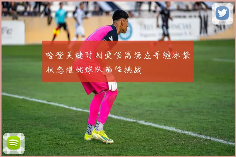 哈登关键时刻受伤离场左手缠冰袋状态堪忧球队面临挑战
