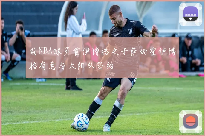 前NBA球员霍伊博格之子萨姆霍伊博格有意与太阳队签约