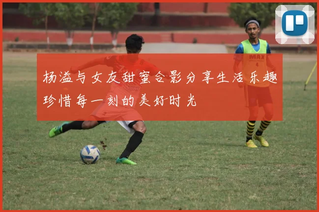 杨溢与女友甜蜜合影分享生活乐趣珍惜每一刻的美好时光