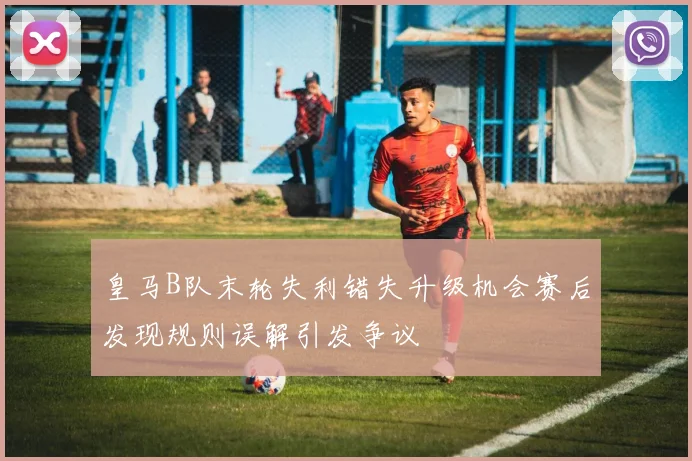 皇马B队末轮失利错失升级机会赛后发现规则误解引发争议