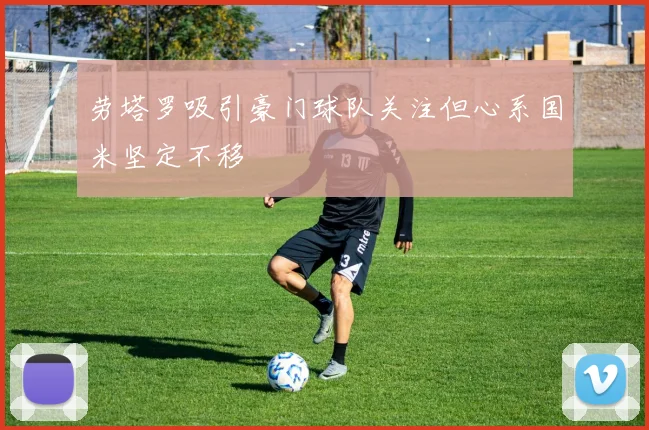 劳塔罗吸引豪门球队关注但心系国米坚定不移