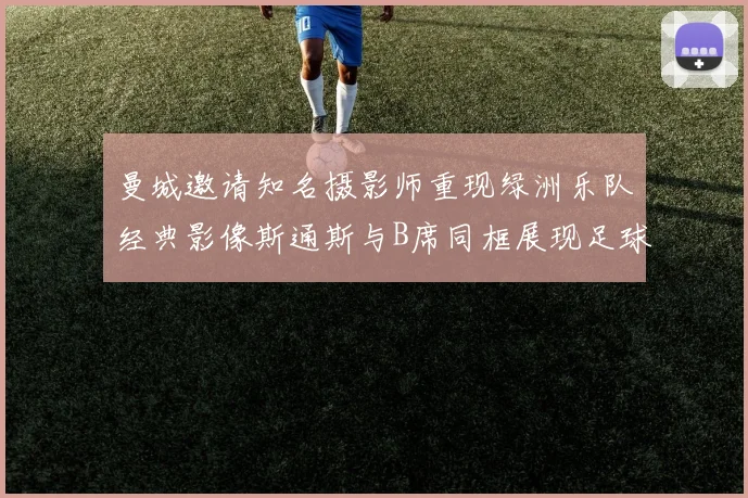 曼城邀请知名摄影师重现绿洲乐队经典影像斯通斯与B席同框展现足球魅力