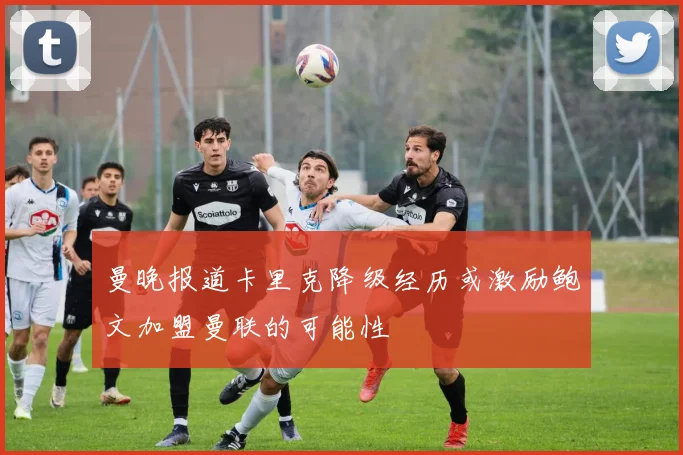 曼晚报道卡里克降级经历或激励鲍文加盟曼联的可能性