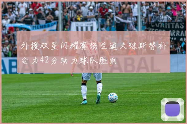 外援双星闪耀赛场兰道夫琼斯替补合力42分助力球队胜利