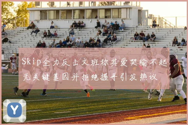 Skip全力反击文班称其爱哭输不起无关键基因并拒绝握手引发热议
