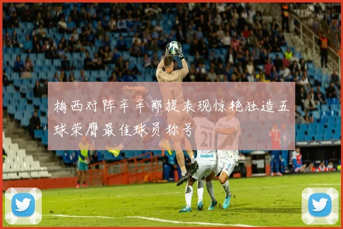 梅西对阵辛辛那提表现惊艳独造五球荣膺最佳球员称号
