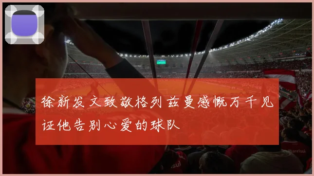 徐新发文致敬格列兹曼感慨万千见证他告别心爱的球队