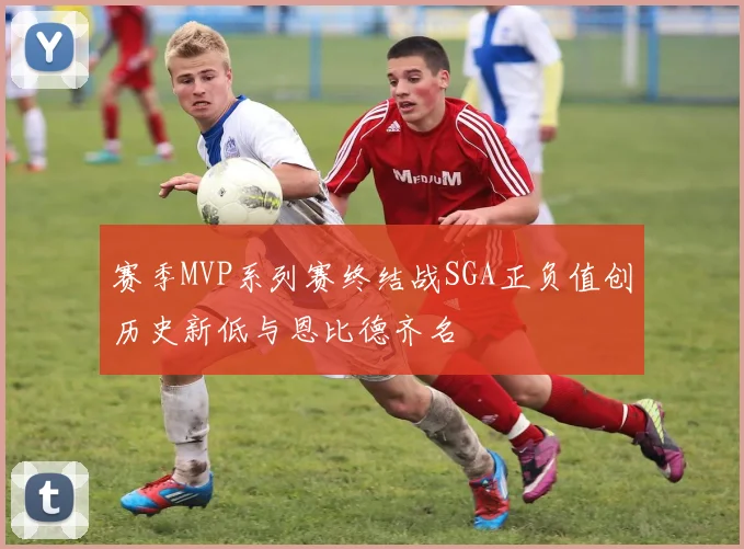 赛季MVP系列赛终结战SGA正负值创历史新低与恩比德齐名