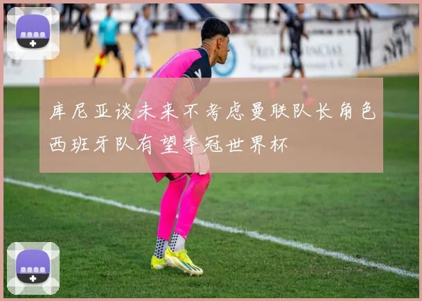 库尼亚谈未来不考虑曼联队长角色西班牙队有望夺冠世界杯